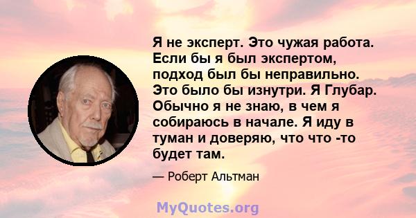 Я не эксперт. Это чужая работа. Если бы я был экспертом, подход был бы неправильно. Это было бы изнутри. Я Глубар. Обычно я не знаю, в чем я собираюсь в начале. Я иду в туман и доверяю, что что -то будет там.