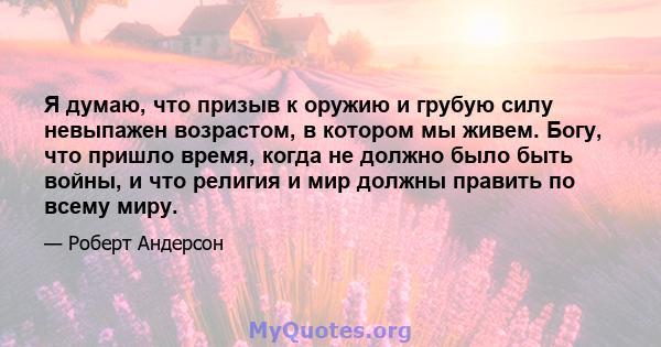 Я думаю, что призыв к оружию и грубую силу невыпажен возрастом, в котором мы живем. Богу, что пришло время, когда не должно было быть войны, и что религия и мир должны править по всему миру.