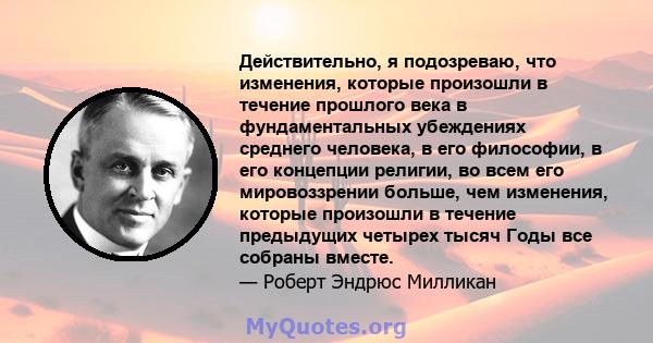 Действительно, я подозреваю, что изменения, которые произошли в течение прошлого века в фундаментальных убеждениях среднего человека, в его философии, в его концепции религии, во всем его мировоззрении больше, чем