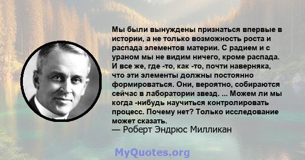 Мы были вынуждены признаться впервые в истории, а не только возможность роста и распада элементов материи. С радием и с ураном мы не видим ничего, кроме распада. И все же, где -то, как -то, почти наверняка, что эти