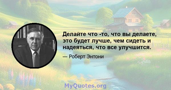 Делайте что -то, что вы делаете, это будет лучше, чем сидеть и надеяться, что все улучшится.