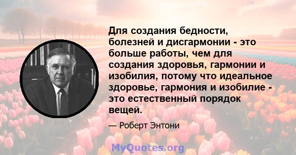 Для создания бедности, болезней и дисгармонии - это больше работы, чем для создания здоровья, гармонии и изобилия, потому что идеальное здоровье, гармония и изобилие - это естественный порядок вещей.