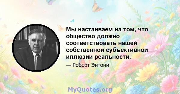 Мы настаиваем на том, что общество должно соответствовать нашей собственной субъективной иллюзии реальности.