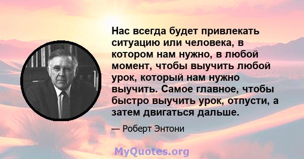 Нас всегда будет привлекать ситуацию или человека, в котором нам нужно, в любой момент, чтобы выучить любой урок, который нам нужно выучить. Самое главное, чтобы быстро выучить урок, отпусти, а затем двигаться дальше.