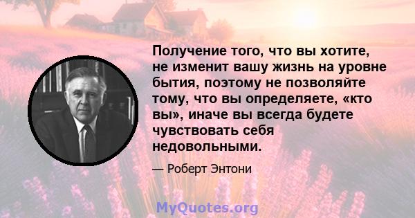 Получение того, что вы хотите, не изменит вашу жизнь на уровне бытия, поэтому не позволяйте тому, что вы определяете, «кто вы», иначе вы всегда будете чувствовать себя недовольными.