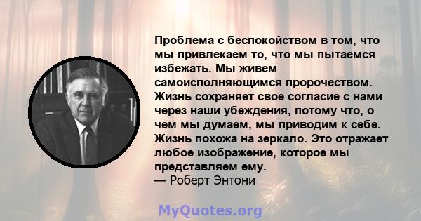 Проблема с беспокойством в том, что мы привлекаем то, что мы пытаемся избежать. Мы живем самоисполняющимся пророчеством. Жизнь сохраняет свое согласие с нами через наши убеждения, потому что, о чем мы думаем, мы