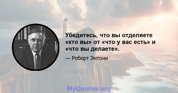 Убедитесь, что вы отделяете «кто вы» от «что у вас есть» и «что вы делаете».