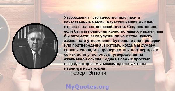 Утверждения - это качественные идеи и качественные мысли. Качество наших мыслей отражает качество нашей жизни. Следовательно, если бы мы повысили качество наших мыслей, мы бы автоматически улучшили качество нашего