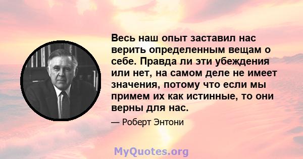 Весь наш опыт заставил нас верить определенным вещам о себе. Правда ли эти убеждения или нет, на самом деле не имеет значения, потому что если мы примем их как истинные, то они верны для нас.