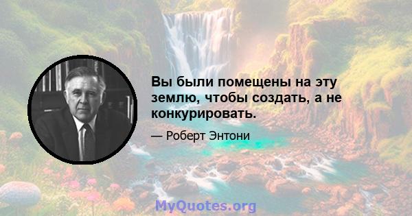 Вы были помещены на эту землю, чтобы создать, а не конкурировать.