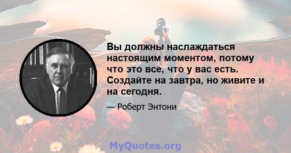 Вы должны наслаждаться настоящим моментом, потому что это все, что у вас есть. Создайте на завтра, но живите и на сегодня.