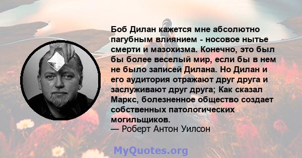 Боб Дилан кажется мне абсолютно пагубным влиянием - носовое нытье смерти и мазохизма. Конечно, это был бы более веселый мир, если бы в нем не было записей Дилана. Но Дилан и его аудитория отражают друг друга и