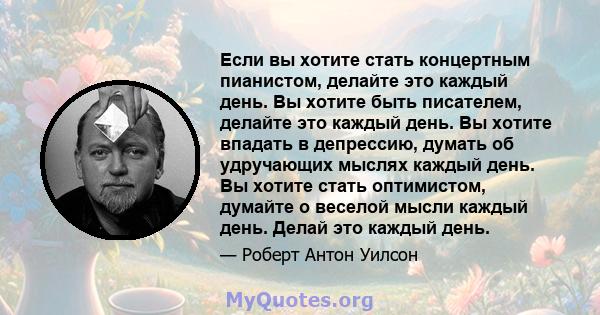 Если вы хотите стать концертным пианистом, делайте это каждый день. Вы хотите быть писателем, делайте это каждый день. Вы хотите впадать в депрессию, думать об удручающих мыслях каждый день. Вы хотите стать оптимистом,