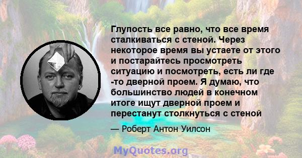 Глупость все равно, что все время сталкиваться с стеной. Через некоторое время вы устаете от этого и постарайтесь просмотреть ситуацию и посмотреть, есть ли где -то дверной проем. Я думаю, что большинство людей в