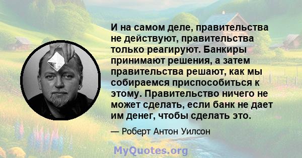 И на самом деле, правительства не действуют, правительства только реагируют. Банкиры принимают решения, а затем правительства решают, как мы собираемся приспособиться к этому. Правительство ничего не может сделать, если 