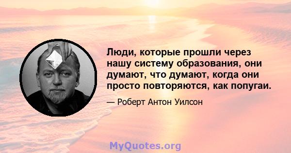 Люди, которые прошли через нашу систему образования, они думают, что думают, когда они просто повторяются, как попугаи.