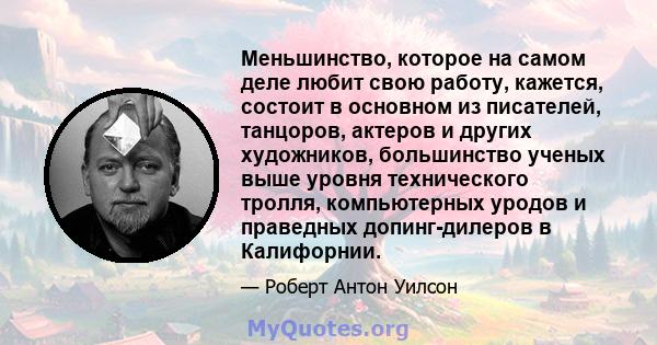 Меньшинство, которое на самом деле любит свою работу, кажется, состоит в основном из писателей, танцоров, актеров и других художников, большинство ученых выше уровня технического тролля, компьютерных уродов и праведных