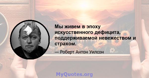 Мы живем в эпоху искусственного дефицита, поддерживаемой невежеством и страхом.