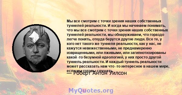 Мы все смотрим с точки зрения наших собственных туннелей реальности. И когда мы начинаем понимать, что мы все смотрим с точки зрения наших собственных туннелей реальности, мы обнаруживаем, что гораздо легче понять,