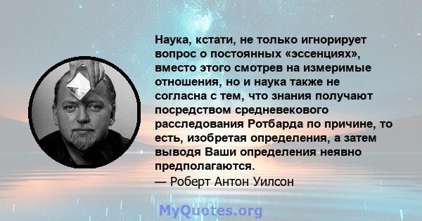 Наука, кстати, не только игнорирует вопрос о постоянных «эссенциях», вместо этого смотрев на измеримые отношения, но и наука также не согласна с тем, что знания получают посредством средневекового расследования Ротбарда 