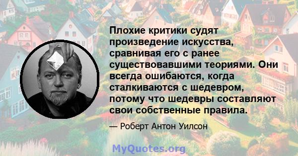 Плохие критики судят произведение искусства, сравнивая его с ранее существовавшими теориями. Они всегда ошибаются, когда сталкиваются с шедевром, потому что шедевры составляют свои собственные правила.