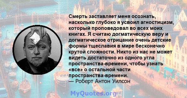 Смерть заставляет меня осознать, насколько глубоко я усвоил агностицизм, который проповедовал во всех моих книгах. Я считаю догматическую веру и догматическое отрицание очень детские формы тщеславия в мире бесконечно