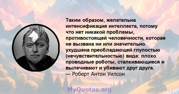 Таким образом, желательна интенсификация интеллекта, потому что нет никакой проблемы, противостоящей человечности, которая не вызвана ни или значительно ухудшена преобладающей глупостью (нечувствительностью) вида: плохо 