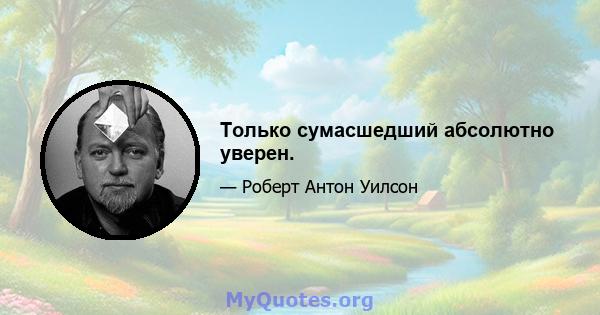 Только сумасшедший абсолютно уверен.