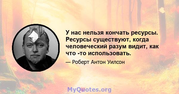 У нас нельзя кончать ресурсы. Ресурсы существуют, когда человеческий разум видит, как что -то использовать.