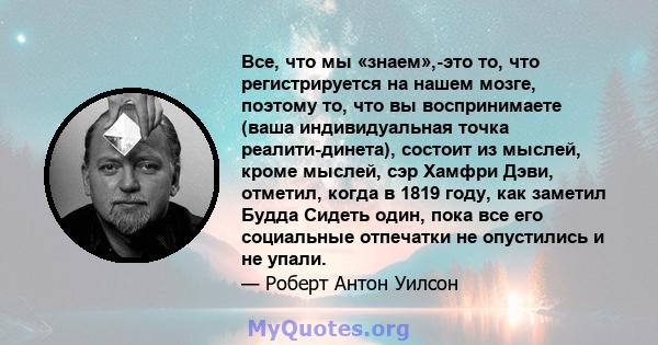 Все, что мы «знаем»,-это то, что регистрируется на нашем мозге, поэтому то, что вы воспринимаете (ваша индивидуальная точка реалити-динета), состоит из мыслей, кроме мыслей, сэр Хамфри Дэви, отметил, когда в 1819 году,