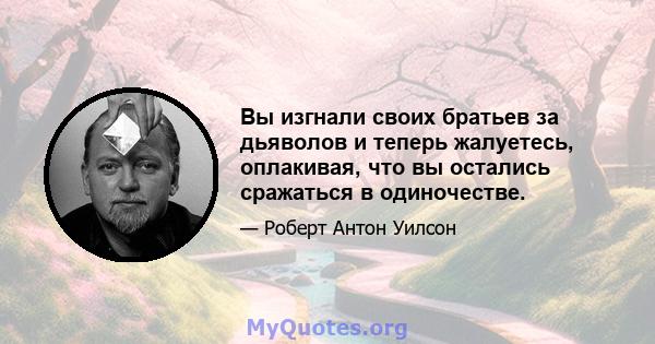 Вы изгнали своих братьев за дьяволов и теперь жалуетесь, оплакивая, что вы остались сражаться в одиночестве.