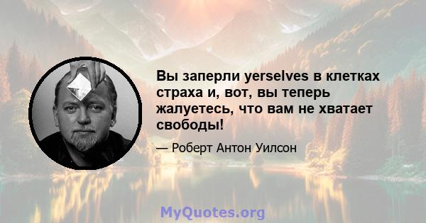 Вы заперли yerselves в клетках страха и, вот, вы теперь жалуетесь, что вам не хватает свободы!