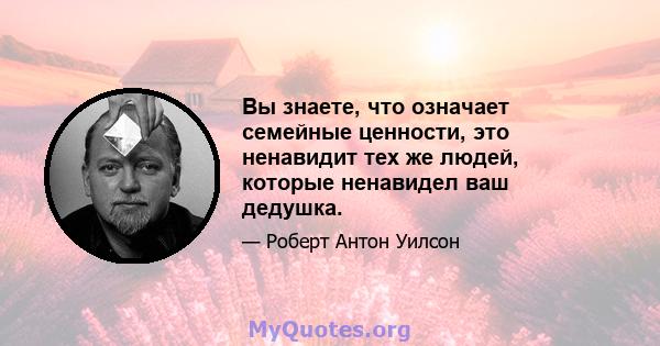 Вы знаете, что означает семейные ценности, это ненавидит тех же людей, которые ненавидел ваш дедушка.