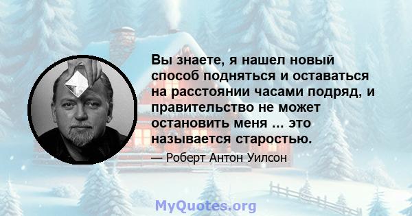 Вы знаете, я нашел новый способ подняться и оставаться на расстоянии часами подряд, и правительство не может остановить меня ... это называется старостью.