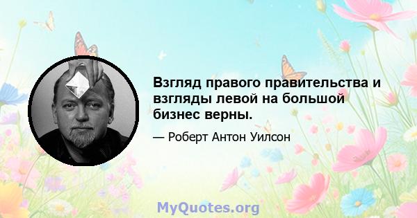 Взгляд правого правительства и взгляды левой на большой бизнес верны.