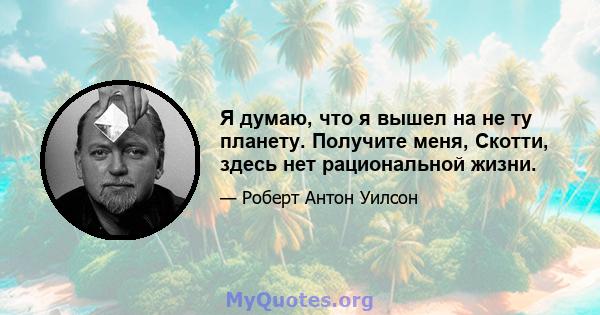 Я думаю, что я вышел на не ту планету. Получите меня, Скотти, здесь нет рациональной жизни.