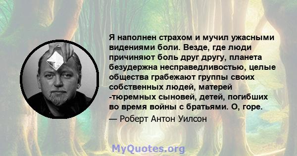 Я наполнен страхом и мучил ужасными видениями боли. Везде, где люди причиняют боль друг другу, планета безудержна несправедливостью, целые общества грабежают группы своих собственных людей, матерей -тюремных сыновей,