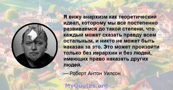 Я вижу анархизм как теоретический идеал, которому мы все постепенно развиваемся до такой степени, что каждый может сказать правду всем остальным, и никто не может быть наказан за это. Это может произойти только без