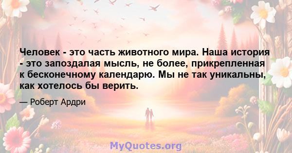 Человек - это часть животного мира. Наша история - это запоздалая мысль, не более, прикрепленная к бесконечному календарю. Мы не так уникальны, как хотелось бы верить.