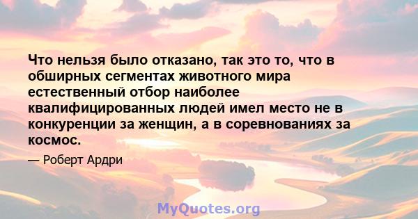 Что нельзя было отказано, так это то, что в обширных сегментах животного мира естественный отбор наиболее квалифицированных людей имел место не в конкуренции за женщин, а в соревнованиях за космос.