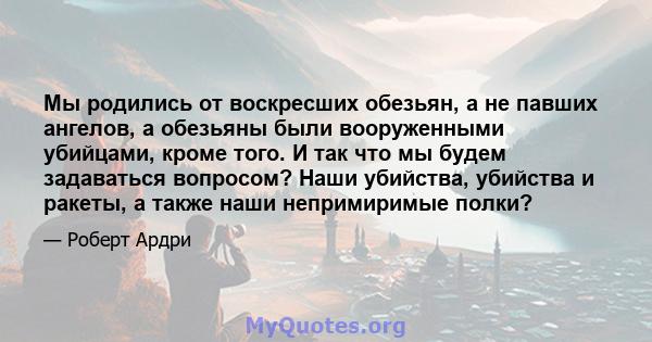 Мы родились от воскресших обезьян, а не павших ангелов, а обезьяны были вооруженными убийцами, кроме того. И так что мы будем задаваться вопросом? Наши убийства, убийства и ракеты, а также наши непримиримые полки?