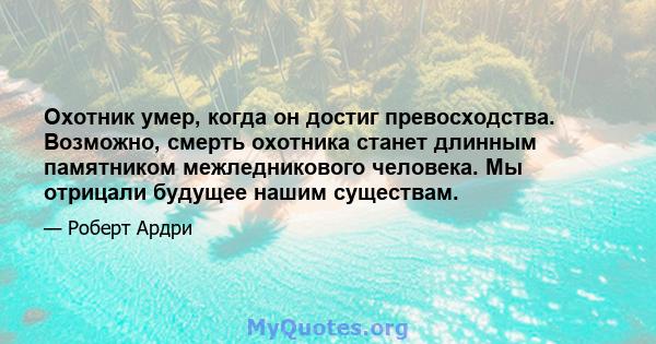 Охотник умер, когда он достиг превосходства. Возможно, смерть охотника станет длинным памятником межледникового человека. Мы отрицали будущее нашим существам.