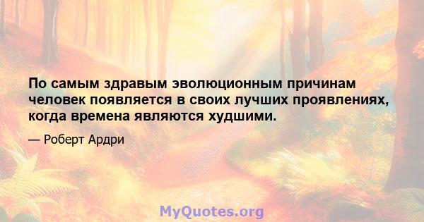 По самым здравым эволюционным причинам человек появляется в своих лучших проявлениях, когда времена являются худшими.