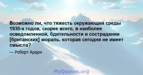 Возможно ли, что тяжесть окружающей среды 1930-х годов, скорее всего, в наиболее осведомленной, бдительности и сострадании [британских] мораль, которая сегодня не имеет смысла?