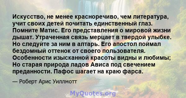 Искусство, не менее красноречиво, чем литература, учит своих детей почитать единственный глаз. Помните Матис. Его представления о мировой жизни дышат. Утраченная связь мерцает в твердой улыбке. Но следуйте за ним в