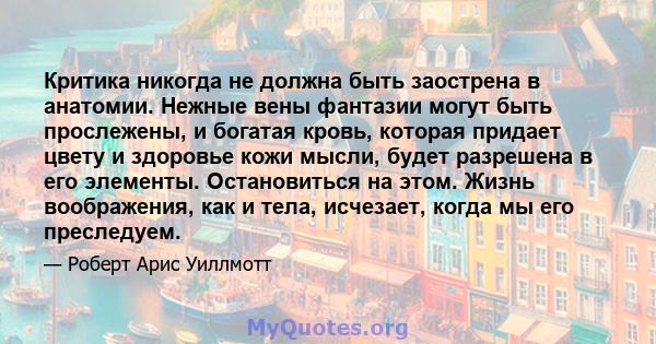 Критика никогда не должна быть заострена в анатомии. Нежные вены фантазии могут быть прослежены, и богатая кровь, которая придает цвету и здоровье кожи мысли, будет разрешена в его элементы. Остановиться на этом. Жизнь