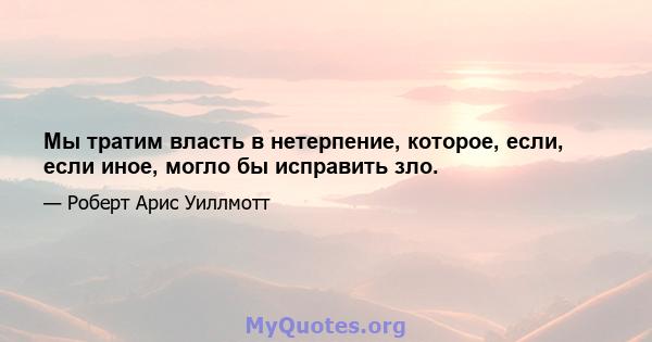 Мы тратим власть в нетерпение, которое, если, если иное, могло бы исправить зло.