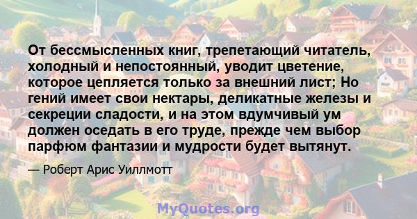 От бессмысленных книг, трепетающий читатель, холодный и непостоянный, уводит цветение, которое цепляется только за внешний лист; Но гений имеет свои нектары, деликатные железы и секреции сладости, и на этом вдумчивый ум 