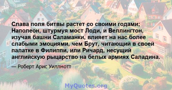 Слава поля битвы растет со своими годами; Наполеон, штурмуя мост Лоди, и Веллингтон, изучая башни Саламанки, влияет на нас более слабыми эмоциями, чем Брут, читающий в своей палатке в Филиппи, или Ричард, несущий