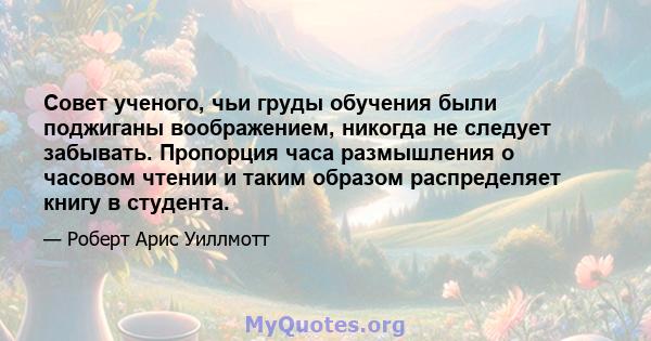 Совет ученого, чьи груды обучения были поджиганы воображением, никогда не следует забывать. Пропорция часа размышления о часовом чтении и таким образом распределяет книгу в студента.